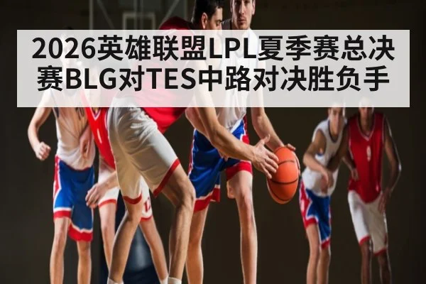 2026英雄联盟LPL夏季赛总决赛BLG对TES中路对决胜负手