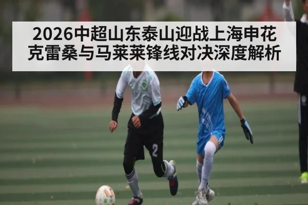 2026中超山东泰山迎战上海申花 克雷桑与马莱莱锋线对决深度解析