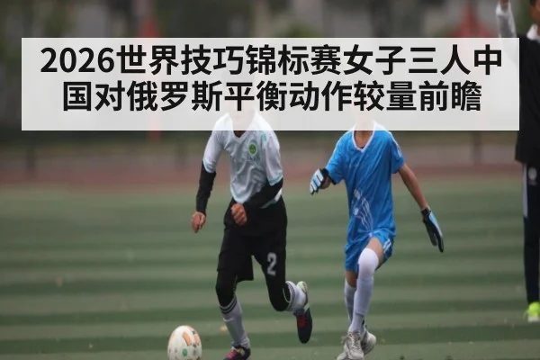 2026世界技巧锦标赛女子三人中国对俄罗斯平衡动作较量前瞻