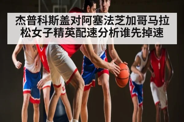 杰普科斯盖对阿塞法芝加哥马拉松女子精英配速分析谁先掉速
