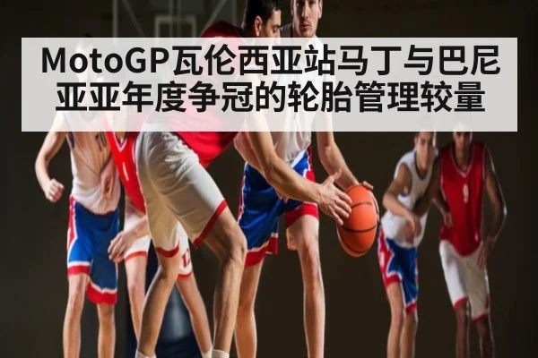 MotoGP瓦伦西亚站马丁与巴尼亚亚年度争冠的轮胎管理较量