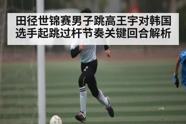 田径世锦赛男子跳高王宇对韩国选手起跳过杆节奏关键回合解析